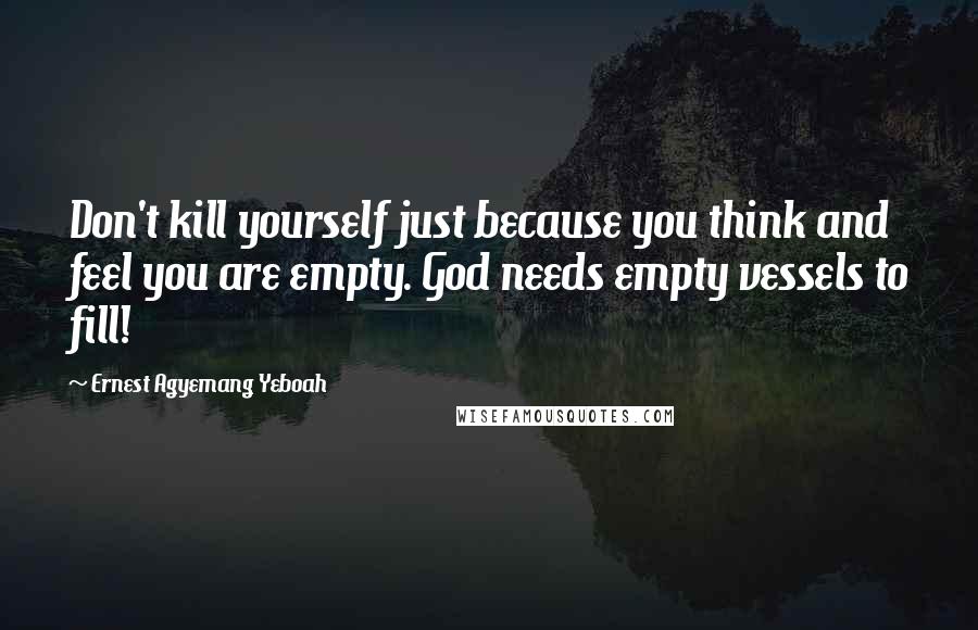 Ernest Agyemang Yeboah Quotes: Don't kill yourself just because you think and feel you are empty. God needs empty vessels to fill!