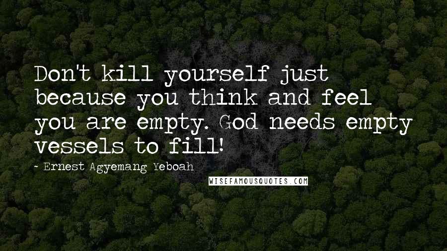 Ernest Agyemang Yeboah Quotes: Don't kill yourself just because you think and feel you are empty. God needs empty vessels to fill!