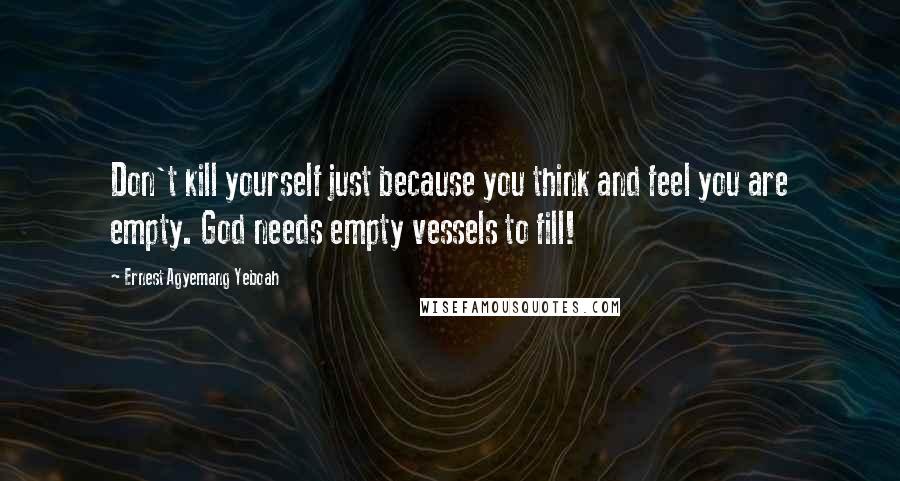 Ernest Agyemang Yeboah Quotes: Don't kill yourself just because you think and feel you are empty. God needs empty vessels to fill!