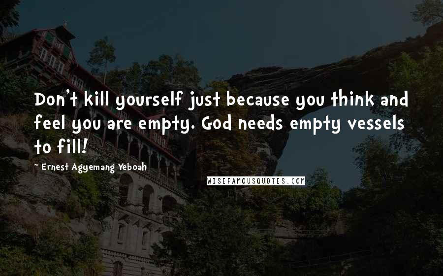 Ernest Agyemang Yeboah Quotes: Don't kill yourself just because you think and feel you are empty. God needs empty vessels to fill!