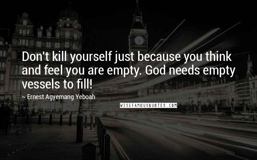 Ernest Agyemang Yeboah Quotes: Don't kill yourself just because you think and feel you are empty. God needs empty vessels to fill!