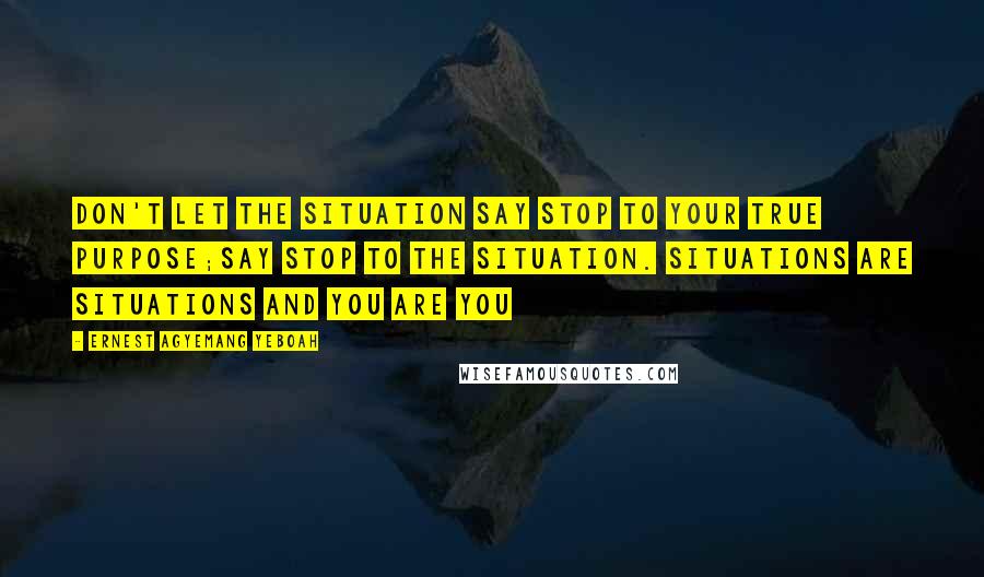 Ernest Agyemang Yeboah Quotes: Don't let the situation say stop to your true purpose;say stop to the situation. Situations are situations and you are you