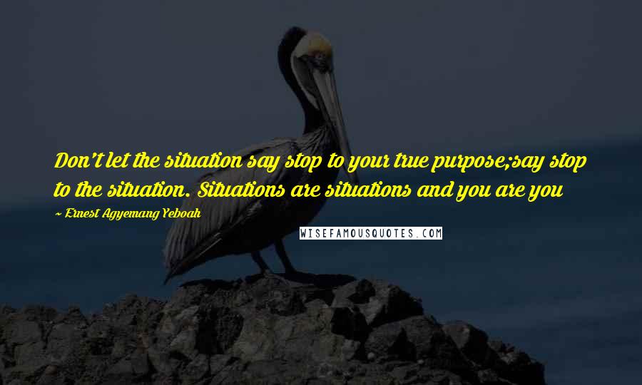 Ernest Agyemang Yeboah Quotes: Don't let the situation say stop to your true purpose;say stop to the situation. Situations are situations and you are you