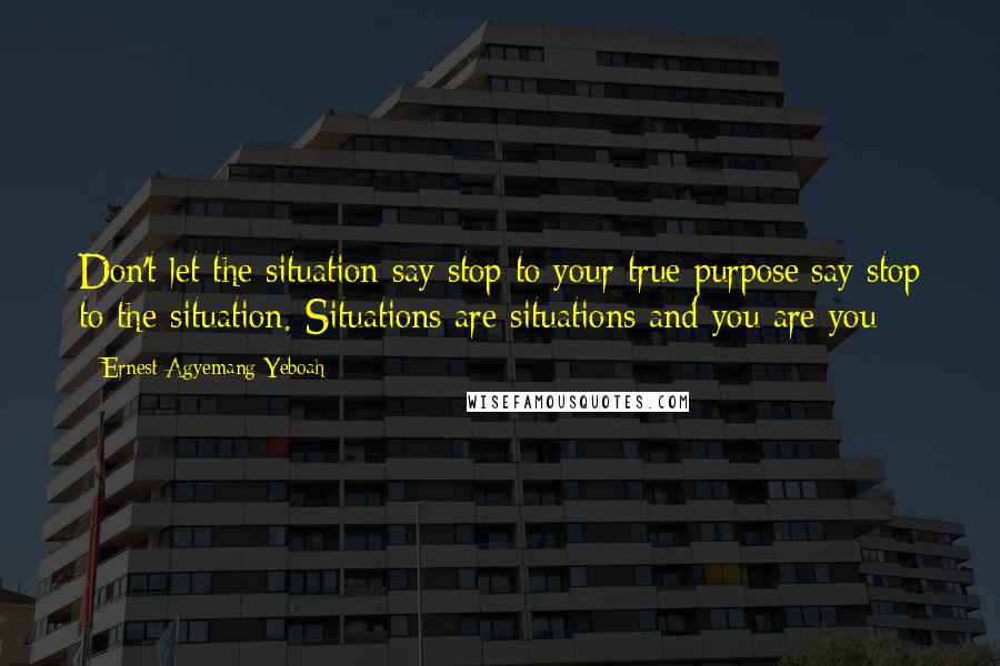 Ernest Agyemang Yeboah Quotes: Don't let the situation say stop to your true purpose;say stop to the situation. Situations are situations and you are you