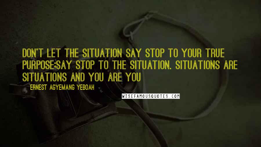 Ernest Agyemang Yeboah Quotes: Don't let the situation say stop to your true purpose;say stop to the situation. Situations are situations and you are you