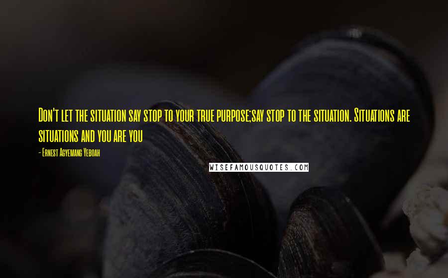 Ernest Agyemang Yeboah Quotes: Don't let the situation say stop to your true purpose;say stop to the situation. Situations are situations and you are you