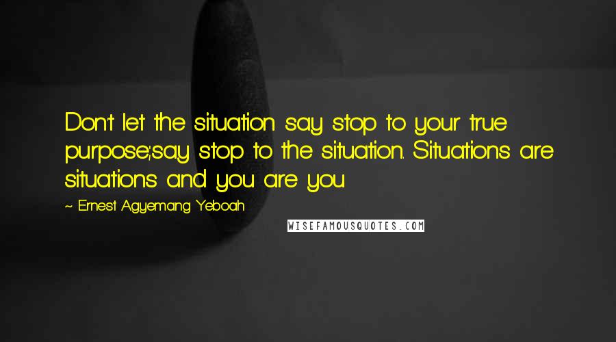 Ernest Agyemang Yeboah Quotes: Don't let the situation say stop to your true purpose;say stop to the situation. Situations are situations and you are you