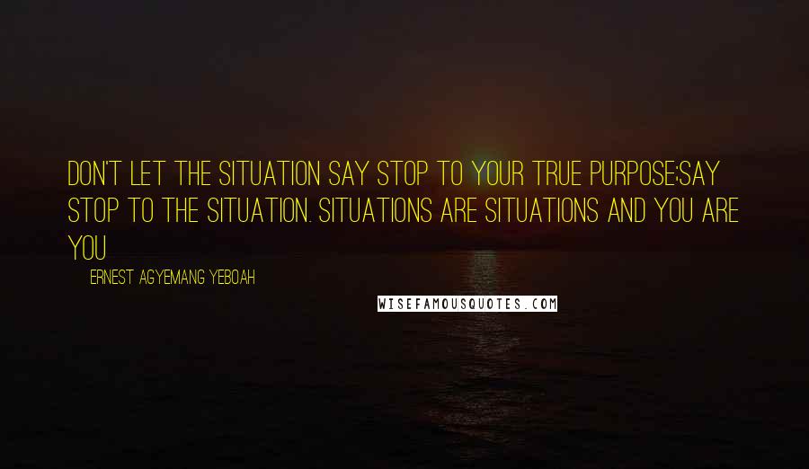 Ernest Agyemang Yeboah Quotes: Don't let the situation say stop to your true purpose;say stop to the situation. Situations are situations and you are you