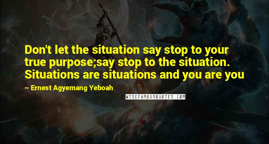 Ernest Agyemang Yeboah Quotes: Don't let the situation say stop to your true purpose;say stop to the situation. Situations are situations and you are you