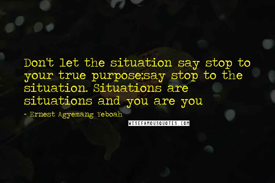 Ernest Agyemang Yeboah Quotes: Don't let the situation say stop to your true purpose;say stop to the situation. Situations are situations and you are you