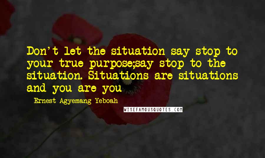 Ernest Agyemang Yeboah Quotes: Don't let the situation say stop to your true purpose;say stop to the situation. Situations are situations and you are you