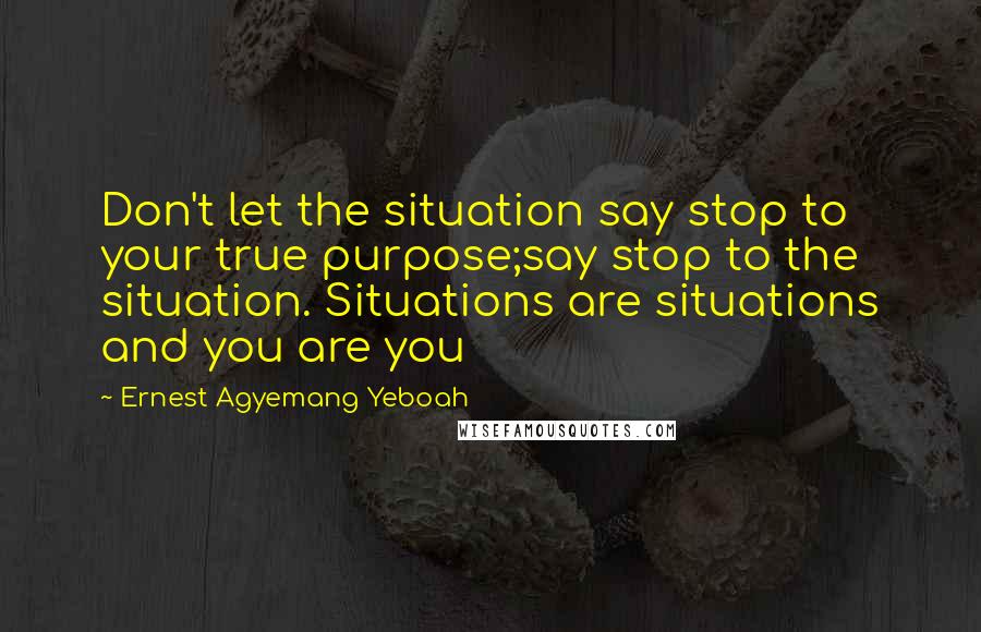 Ernest Agyemang Yeboah Quotes: Don't let the situation say stop to your true purpose;say stop to the situation. Situations are situations and you are you