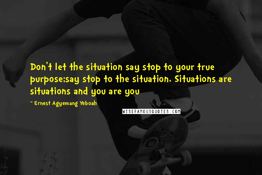 Ernest Agyemang Yeboah Quotes: Don't let the situation say stop to your true purpose;say stop to the situation. Situations are situations and you are you