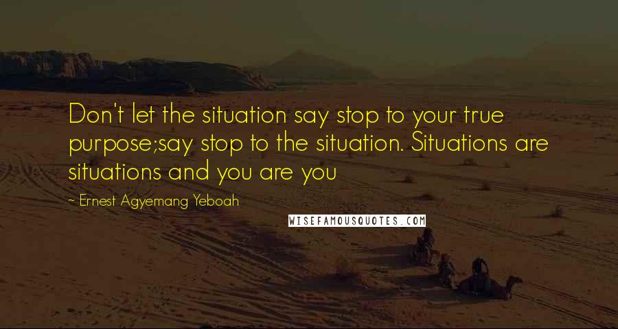 Ernest Agyemang Yeboah Quotes: Don't let the situation say stop to your true purpose;say stop to the situation. Situations are situations and you are you