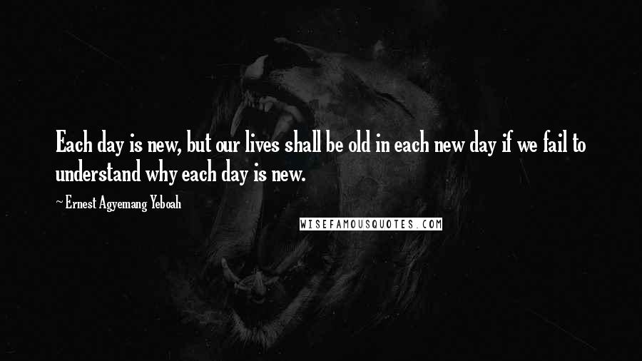 Ernest Agyemang Yeboah Quotes: Each day is new, but our lives shall be old in each new day if we fail to understand why each day is new.