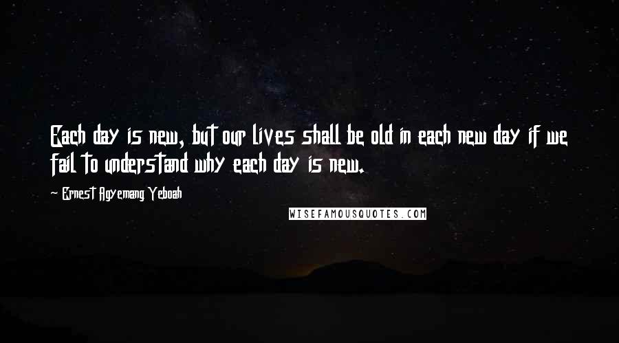 Ernest Agyemang Yeboah Quotes: Each day is new, but our lives shall be old in each new day if we fail to understand why each day is new.