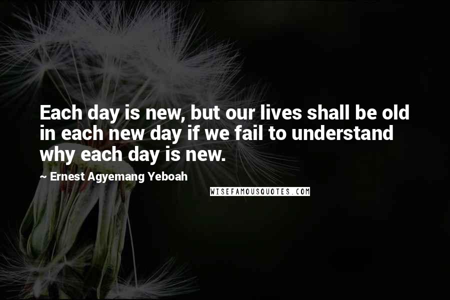 Ernest Agyemang Yeboah Quotes: Each day is new, but our lives shall be old in each new day if we fail to understand why each day is new.
