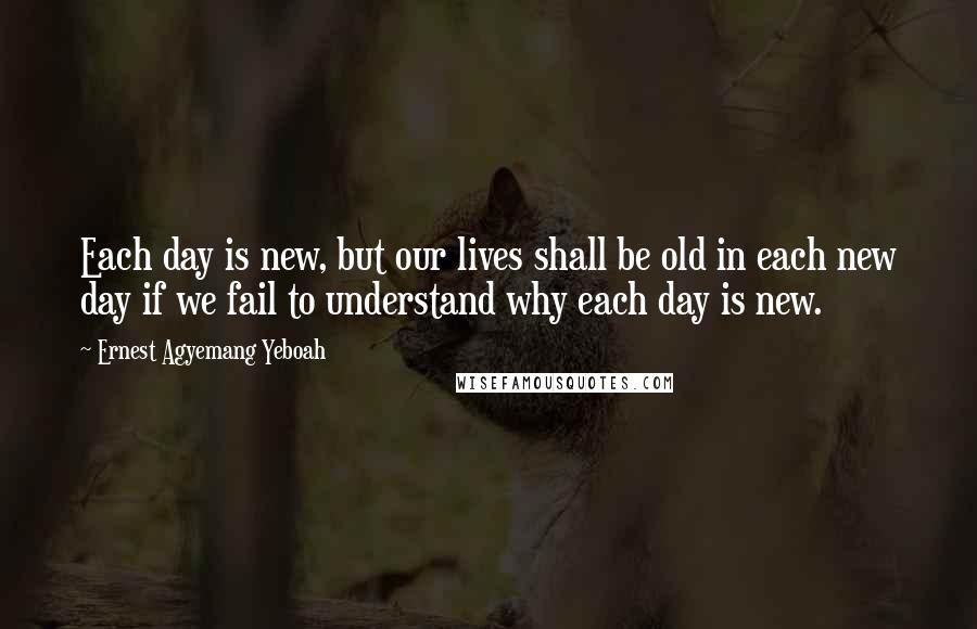 Ernest Agyemang Yeboah Quotes: Each day is new, but our lives shall be old in each new day if we fail to understand why each day is new.