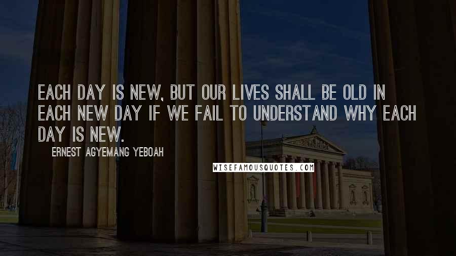 Ernest Agyemang Yeboah Quotes: Each day is new, but our lives shall be old in each new day if we fail to understand why each day is new.