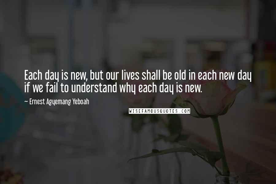 Ernest Agyemang Yeboah Quotes: Each day is new, but our lives shall be old in each new day if we fail to understand why each day is new.