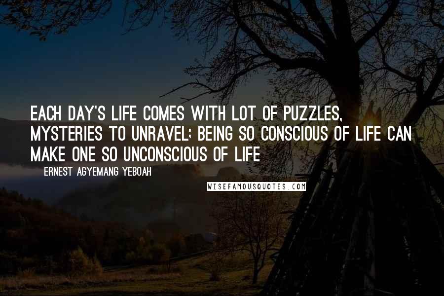 Ernest Agyemang Yeboah Quotes: each day's life comes with lot of puzzles, mysteries to unravel; being so conscious of life can make one so unconscious of life