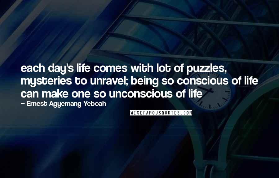 Ernest Agyemang Yeboah Quotes: each day's life comes with lot of puzzles, mysteries to unravel; being so conscious of life can make one so unconscious of life