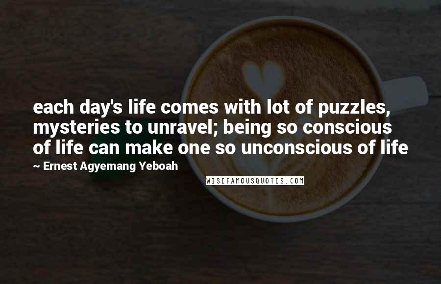Ernest Agyemang Yeboah Quotes: each day's life comes with lot of puzzles, mysteries to unravel; being so conscious of life can make one so unconscious of life