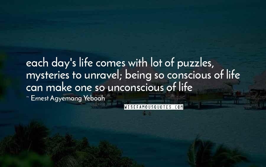 Ernest Agyemang Yeboah Quotes: each day's life comes with lot of puzzles, mysteries to unravel; being so conscious of life can make one so unconscious of life