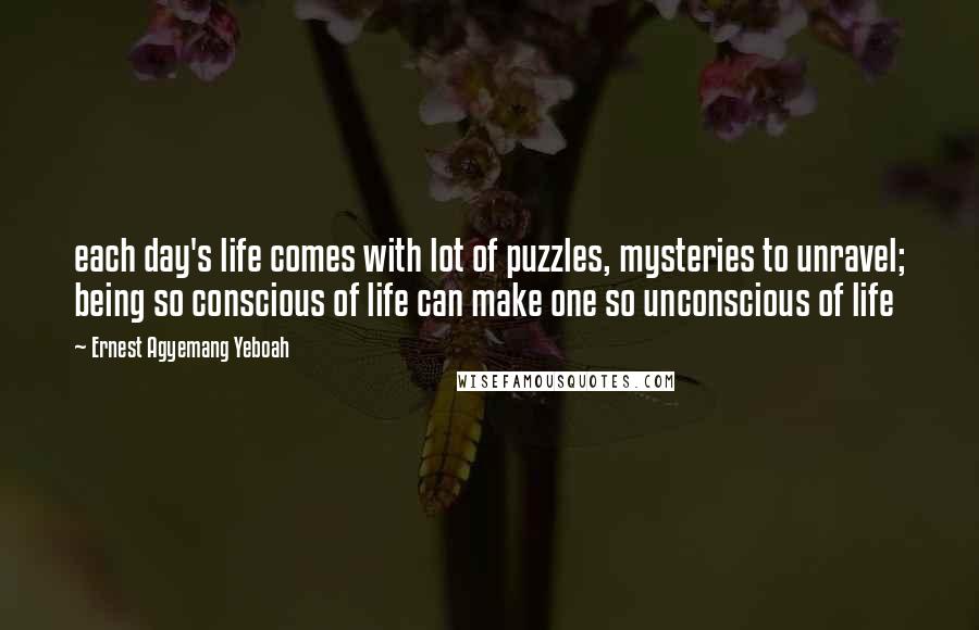 Ernest Agyemang Yeboah Quotes: each day's life comes with lot of puzzles, mysteries to unravel; being so conscious of life can make one so unconscious of life