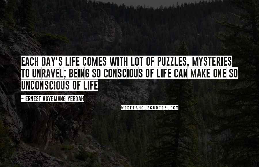 Ernest Agyemang Yeboah Quotes: each day's life comes with lot of puzzles, mysteries to unravel; being so conscious of life can make one so unconscious of life