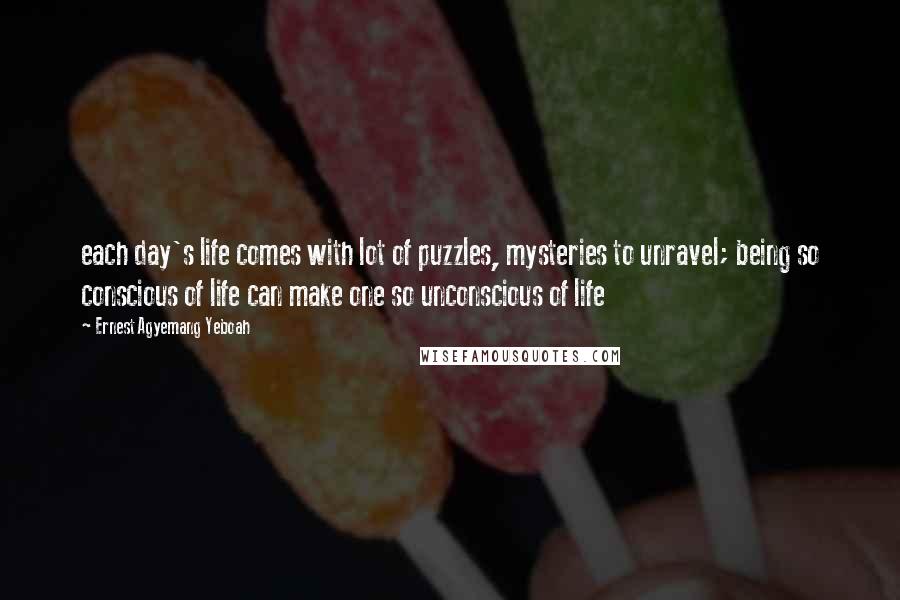 Ernest Agyemang Yeboah Quotes: each day's life comes with lot of puzzles, mysteries to unravel; being so conscious of life can make one so unconscious of life
