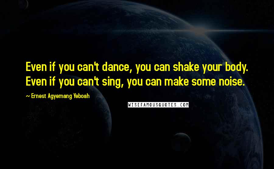 Ernest Agyemang Yeboah Quotes: Even if you can't dance, you can shake your body. Even if you can't sing, you can make some noise.