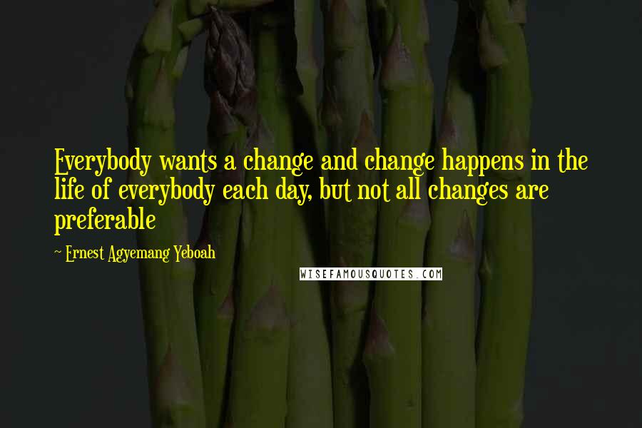Ernest Agyemang Yeboah Quotes: Everybody wants a change and change happens in the life of everybody each day, but not all changes are preferable
