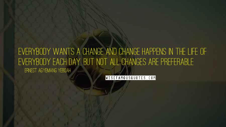 Ernest Agyemang Yeboah Quotes: Everybody wants a change and change happens in the life of everybody each day, but not all changes are preferable