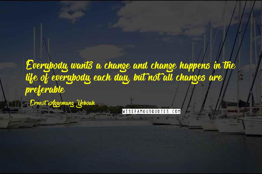 Ernest Agyemang Yeboah Quotes: Everybody wants a change and change happens in the life of everybody each day, but not all changes are preferable