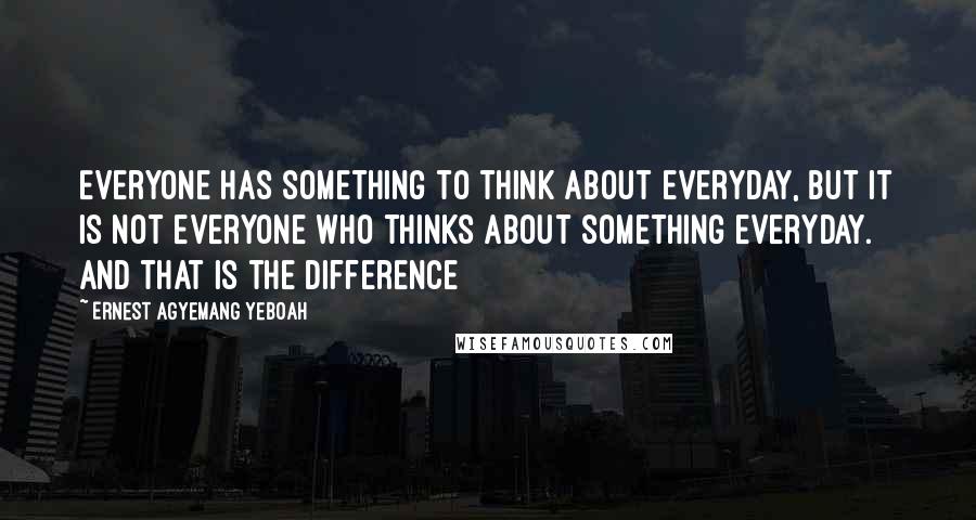 Ernest Agyemang Yeboah Quotes: Everyone has something to think about everyday, but it is not everyone who thinks about something everyday. And that is the difference