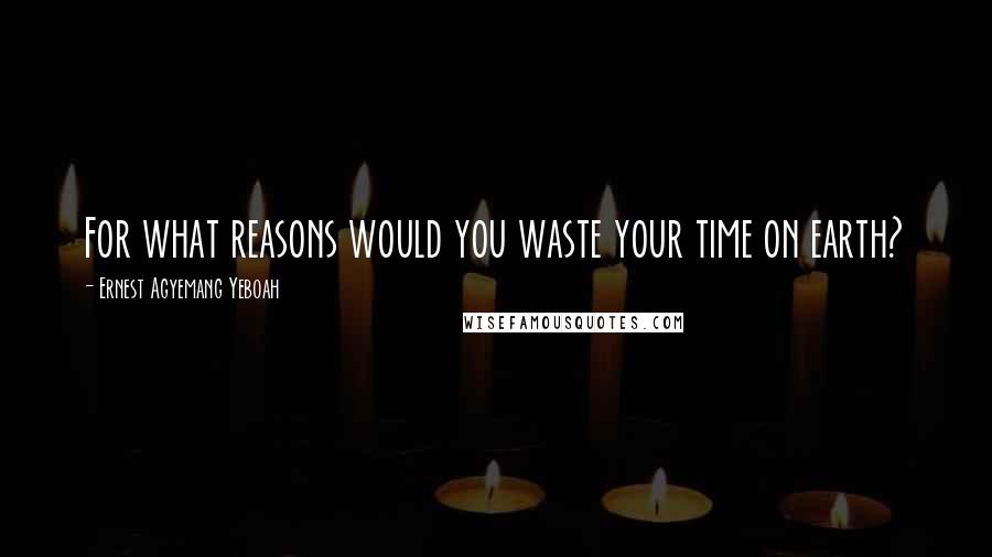 Ernest Agyemang Yeboah Quotes: For what reasons would you waste your time on earth?