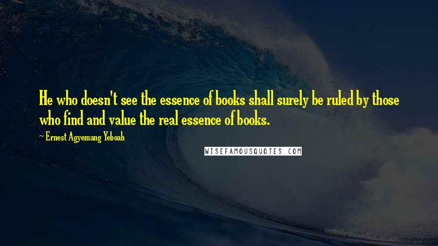 Ernest Agyemang Yeboah Quotes: He who doesn't see the essence of books shall surely be ruled by those who find and value the real essence of books.