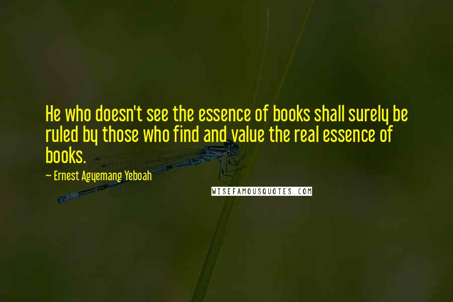 Ernest Agyemang Yeboah Quotes: He who doesn't see the essence of books shall surely be ruled by those who find and value the real essence of books.