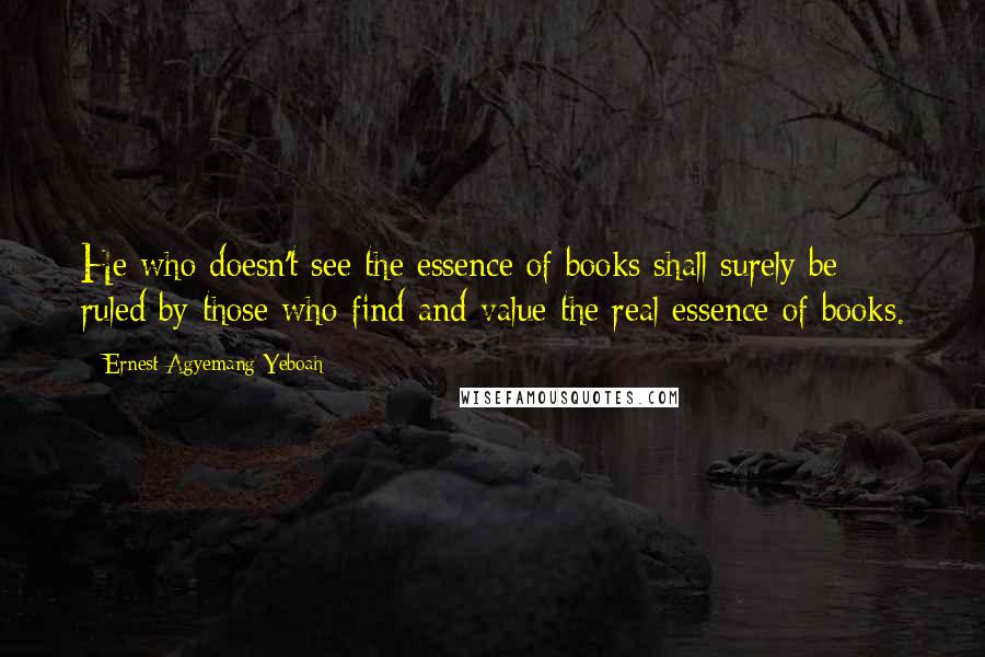 Ernest Agyemang Yeboah Quotes: He who doesn't see the essence of books shall surely be ruled by those who find and value the real essence of books.