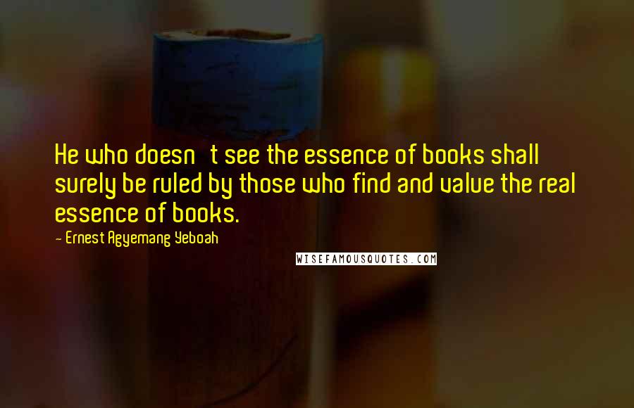 Ernest Agyemang Yeboah Quotes: He who doesn't see the essence of books shall surely be ruled by those who find and value the real essence of books.