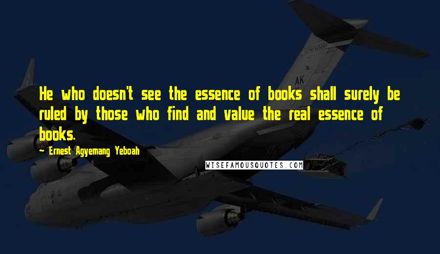 Ernest Agyemang Yeboah Quotes: He who doesn't see the essence of books shall surely be ruled by those who find and value the real essence of books.