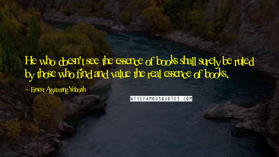 Ernest Agyemang Yeboah Quotes: He who doesn't see the essence of books shall surely be ruled by those who find and value the real essence of books.