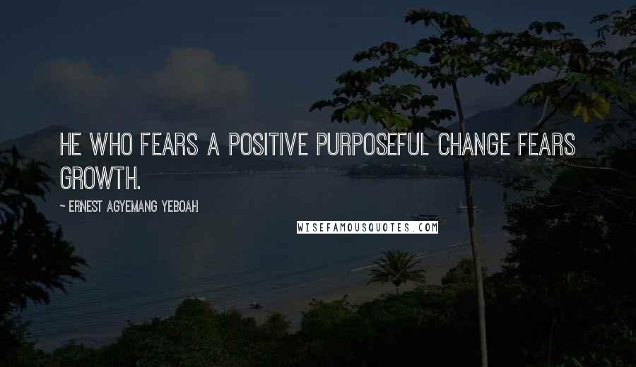 Ernest Agyemang Yeboah Quotes: He who fears a positive purposeful change fears growth.