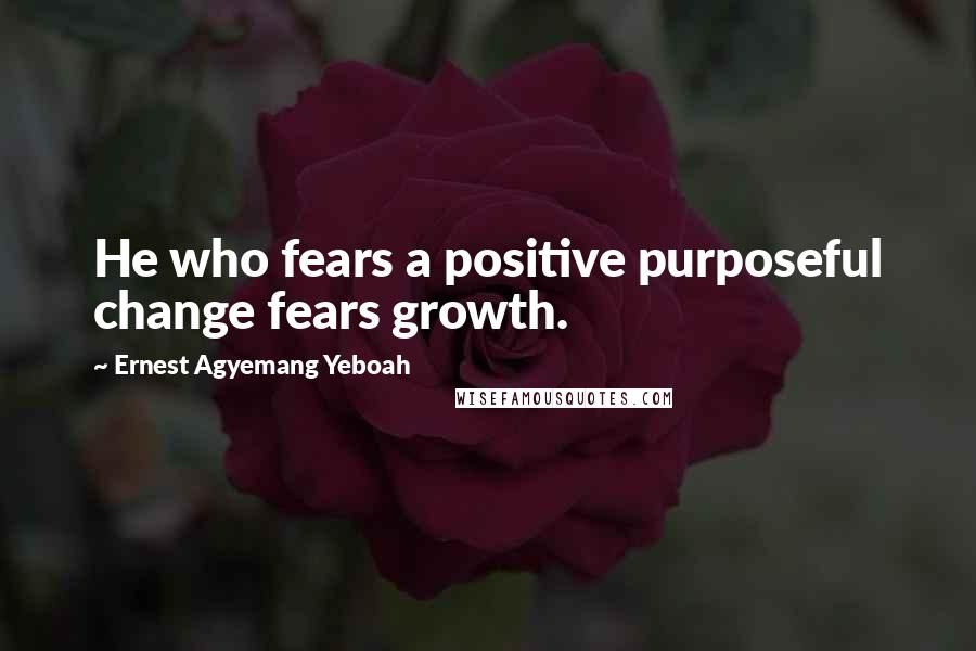 Ernest Agyemang Yeboah Quotes: He who fears a positive purposeful change fears growth.