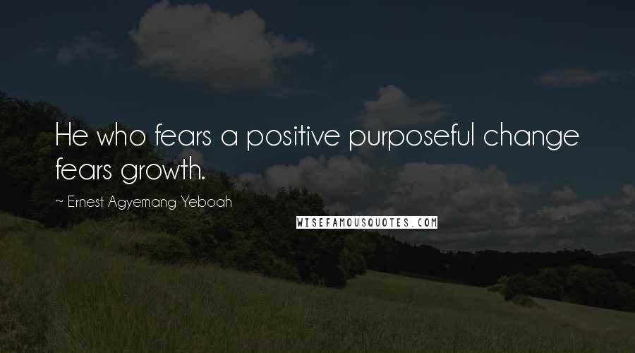 Ernest Agyemang Yeboah Quotes: He who fears a positive purposeful change fears growth.