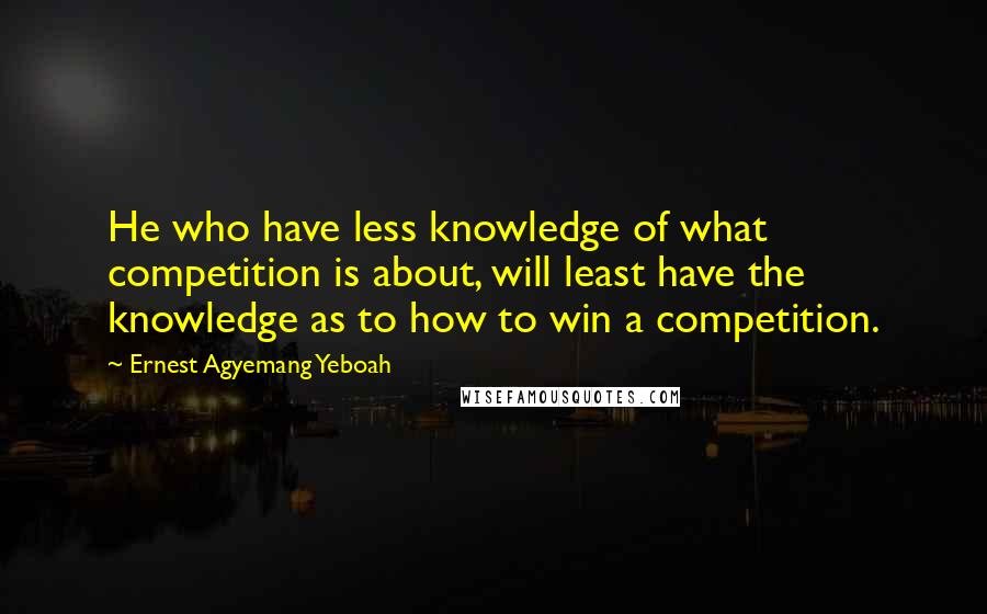 Ernest Agyemang Yeboah Quotes: He who have less knowledge of what competition is about, will least have the knowledge as to how to win a competition.