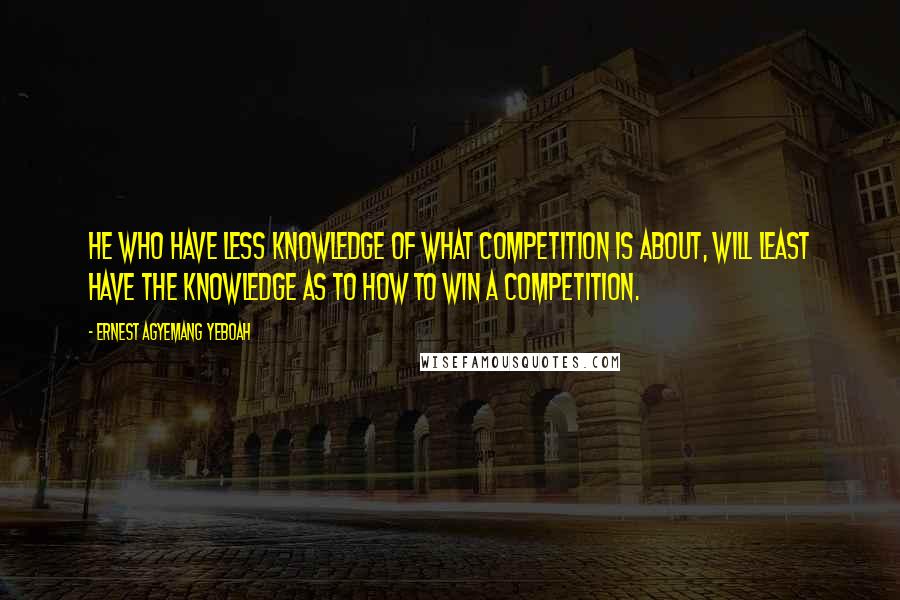 Ernest Agyemang Yeboah Quotes: He who have less knowledge of what competition is about, will least have the knowledge as to how to win a competition.