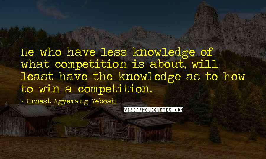 Ernest Agyemang Yeboah Quotes: He who have less knowledge of what competition is about, will least have the knowledge as to how to win a competition.