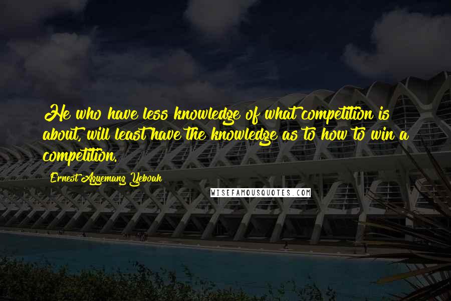 Ernest Agyemang Yeboah Quotes: He who have less knowledge of what competition is about, will least have the knowledge as to how to win a competition.